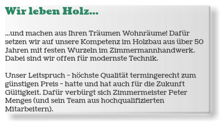 Wir leben Holz... ...und machen aus Ihren Träumen Wohnräume! Dafür setzen wir auf unsere Kompetenz im Holzbau aus über 50 Jahren mit festen Wurzeln im Zimmermannhandwerk. Dabei sind wir offen für modernste Technik. Unser Leitspruch - höchste Qualität termingerecht zum günstigen Preis - hatte und hat auch für die Zukunft Gültigkeit. Dafür verbürgt sich Zimmermeister Peter Menges (und sein Team aus hochqualifizierten Mitarbeitern).