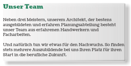 Unser Team Neben drei Meistern, unserem Architekt, der bestens ausgebildeten und erfahren Planungsabteilung besteht unser Team aus erfahrenen Handwerkern und Facharbeiten. Und natürlich tun wir etwas für den Nachwuchs. So finden stets mehrere Auszubildende bei uns Ihren Platz für ihren Start in die berufliche Zukunft.